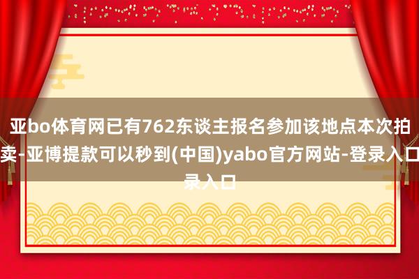 亚bo体育网已有762东谈主报名参加该地点本次拍卖-亚博提款可以秒到(中国)yabo官方网站-登录入口