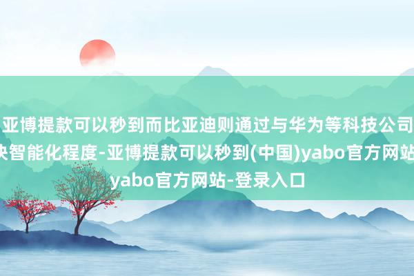 亚博提款可以秒到而比亚迪则通过与华为等科技公司的趋奉加快智能化程度-亚博提款可以秒到(中国)yabo官方网站-登录入口