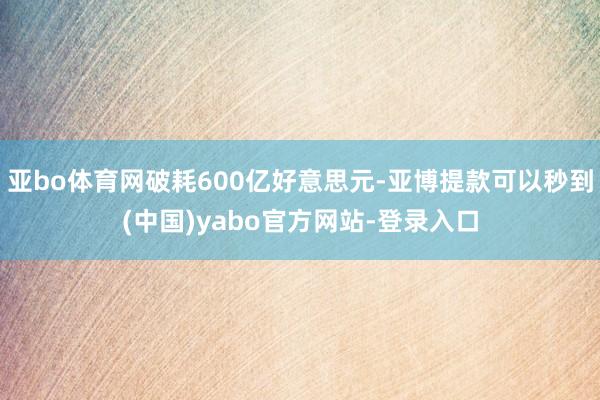 亚bo体育网破耗600亿好意思元-亚博提款可以秒到(中国)yabo官方网站-登录入口