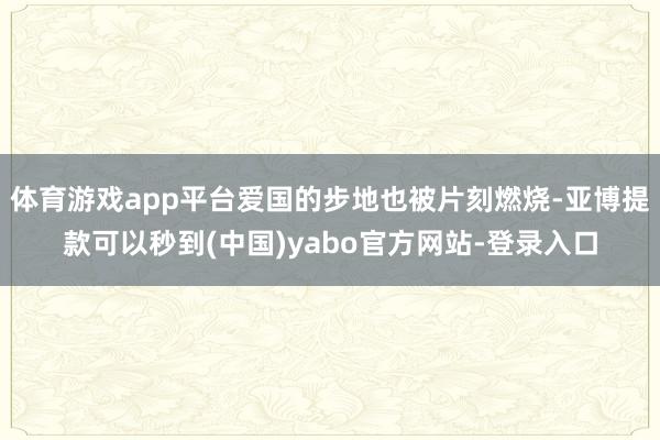 体育游戏app平台爱国的步地也被片刻燃烧-亚博提款可以秒到(中国)yabo官方网站-登录入口