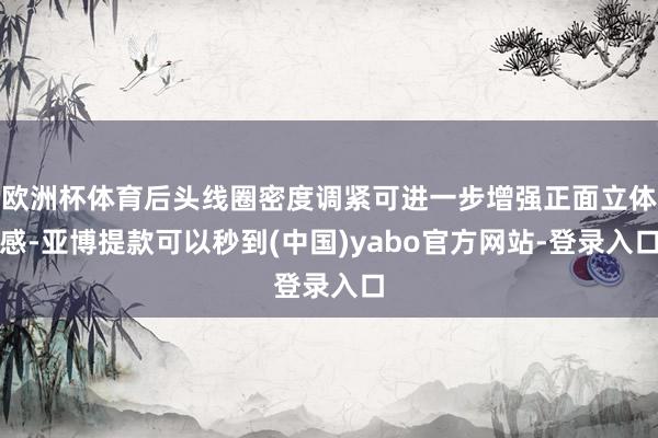 欧洲杯体育后头线圈密度调紧可进一步增强正面立体感-亚博提款可以秒到(中国)yabo官方网站-登录入口
