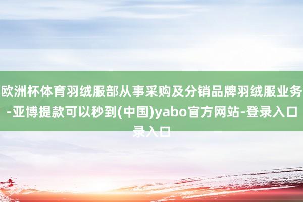 欧洲杯体育羽绒服部从事采购及分销品牌羽绒服业务-亚博提款可以秒到(中国)yabo官方网站-登录入口