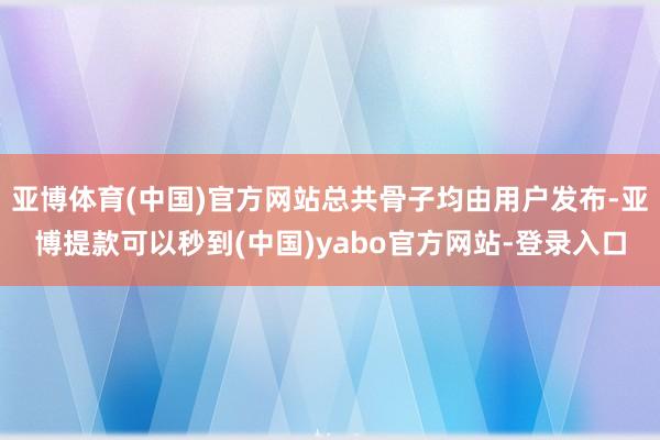 亚博体育(中国)官方网站总共骨子均由用户发布-亚博提款可以秒到(中国)yabo官方网站-登录入口