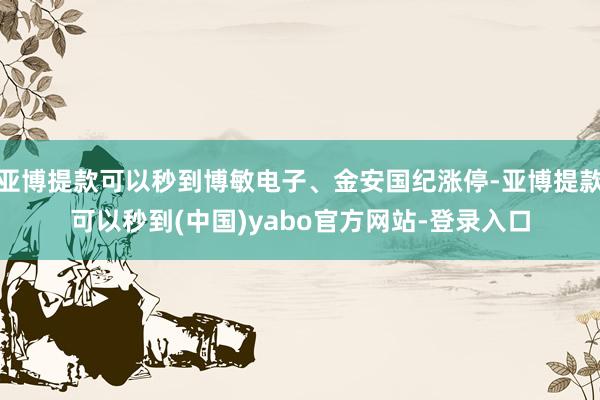 亚博提款可以秒到博敏电子、金安国纪涨停-亚博提款可以秒到(中国)yabo官方网站-登录入口