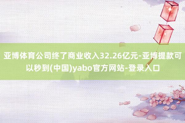 亚博体育公司终了商业收入32.26亿元-亚博提款可以秒到(中国)yabo官方网站-登录入口