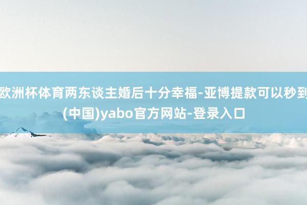 欧洲杯体育两东谈主婚后十分幸福-亚博提款可以秒到(中国)yabo官方网站-登录入口