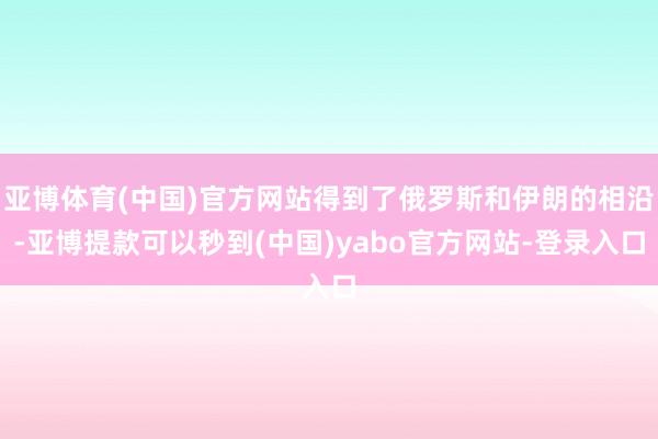 亚博体育(中国)官方网站得到了俄罗斯和伊朗的相沿-亚博提款可以秒到(中国)yabo官方网站-登录入口