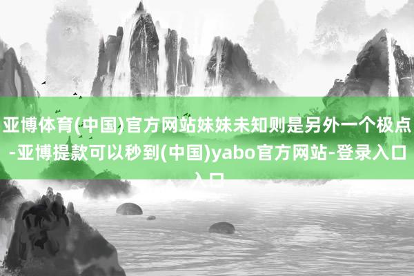 亚博体育(中国)官方网站妹妹未知则是另外一个极点-亚博提款可以秒到(中国)yabo官方网站-登录入口