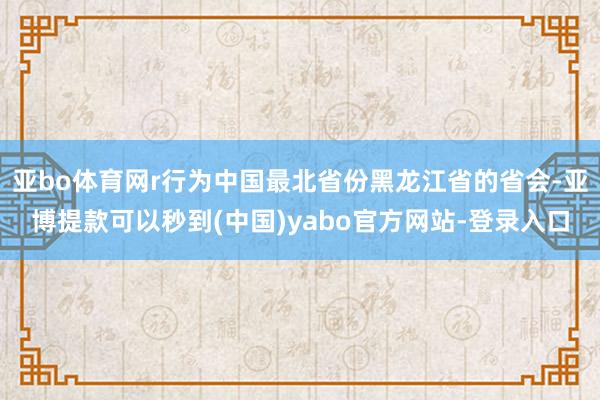 亚bo体育网r行为中国最北省份黑龙江省的省会-亚博提款可以秒到(中国)yabo官方网站-登录入口