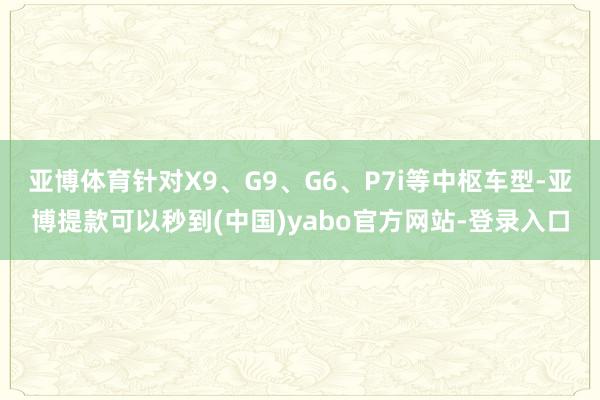 亚博体育针对X9、G9、G6、P7i等中枢车型-亚博提款可以秒到(中国)yabo官方网站-登录入口