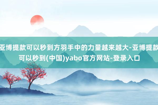 亚博提款可以秒到方羽手中的力量越来越大-亚博提款可以秒到(中国)yabo官方网站-登录入口
