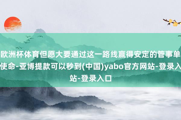 欧洲杯体育但愿大要通过这一路线赢得安定的管事单元使命-亚博提款可以秒到(中国)yabo官方网站-登录入口