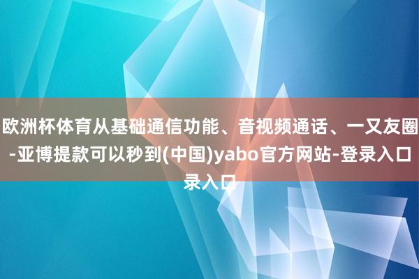欧洲杯体育从基础通信功能、音视频通话、一又友圈-亚博提款可以秒到(中国)yabo官方网站-登录入口