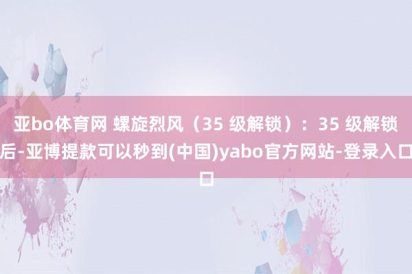 亚bo体育网 螺旋烈风（35 级解锁）：35 级解锁后-亚博提款可以秒到(中国)yabo官方网站-登录入口