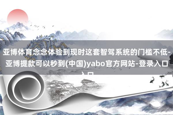 亚博体育念念体验到现时这套智驾系统的门槛不低-亚博提款可以秒到(中国)yabo官方网站-登录入口