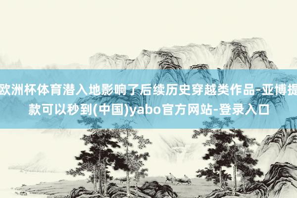 欧洲杯体育潜入地影响了后续历史穿越类作品-亚博提款可以秒到(中国)yabo官方网站-登录入口