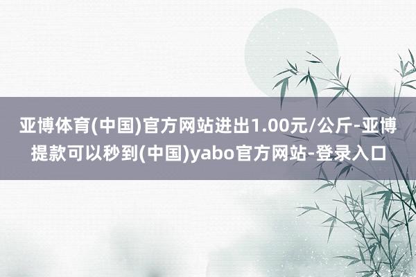 亚博体育(中国)官方网站进出1.00元/公斤-亚博提款可以秒到(中国)yabo官方网站-登录入口