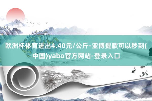 欧洲杯体育进出4.40元/公斤-亚博提款可以秒到(中国)yabo官方网站-登录入口