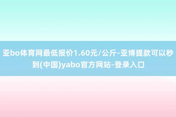 亚bo体育网最低报价1.60元/公斤-亚博提款可以秒到(中国)yabo官方网站-登录入口