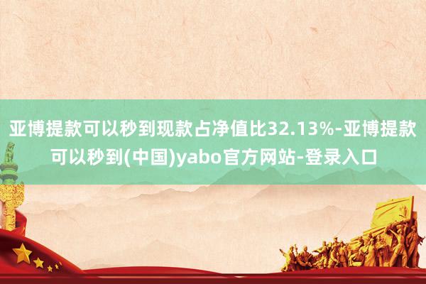 亚博提款可以秒到现款占净值比32.13%-亚博提款可以秒到(中国)yabo官方网站-登录入口