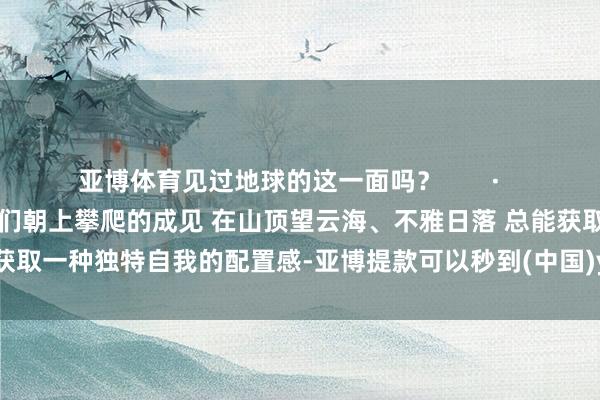 亚博体育见过地球的这一面吗? · 耸入云霄的山巅 是东谈主们朝上攀爬的成见 在山顶望云海、不雅日落 总能获取一种独特自我的配置感-亚博提款可以秒到(中国)yabo官方网站-登录入口