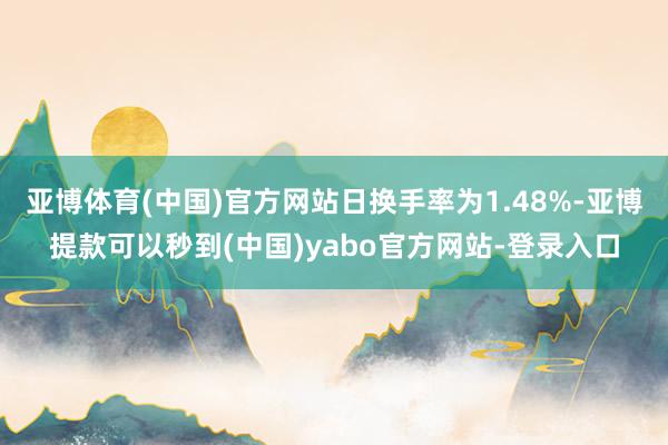 亚博体育(中国)官方网站日换手率为1.48%-亚博提款可以秒到(中国)yabo官方网站-登录入口