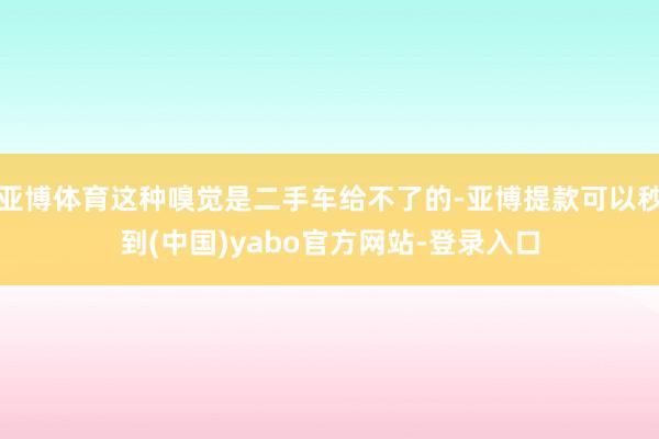 亚博体育这种嗅觉是二手车给不了的-亚博提款可以秒到(中国)yabo官方网站-登录入口