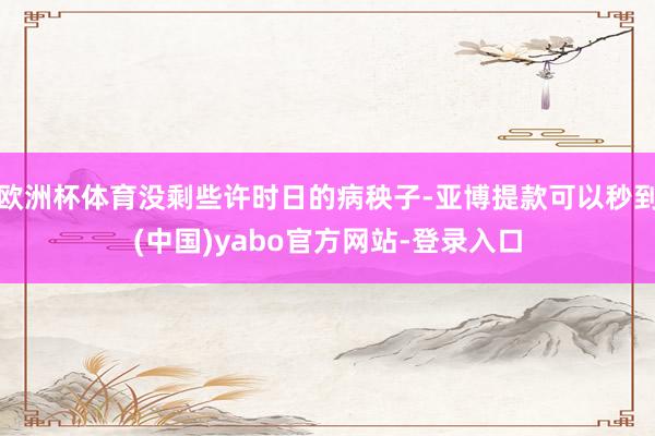欧洲杯体育没剩些许时日的病秧子-亚博提款可以秒到(中国)yabo官方网站-登录入口