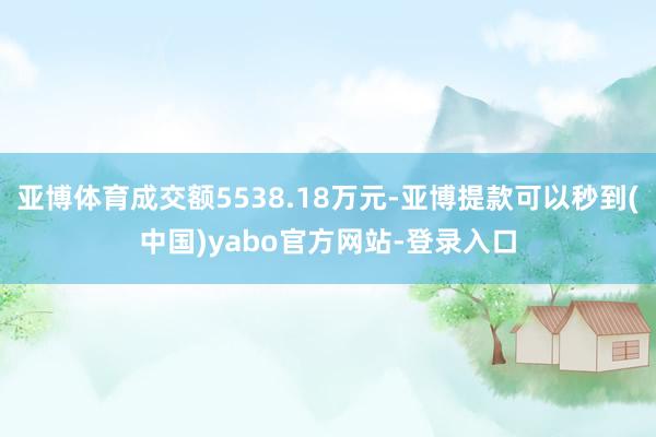 亚博体育成交额5538.18万元-亚博提款可以秒到(中国)yabo官方网站-登录入口