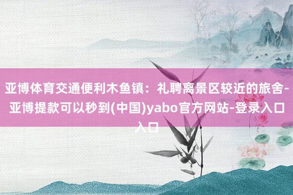 亚博体育交通便利木鱼镇：礼聘离景区较近的旅舍-亚博提款可以秒到(中国)yabo官方网站-登录入口