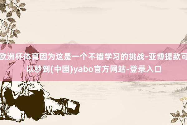欧洲杯体育因为这是一个不错学习的挑战-亚博提款可以秒到(中国)yabo官方网站-登录入口