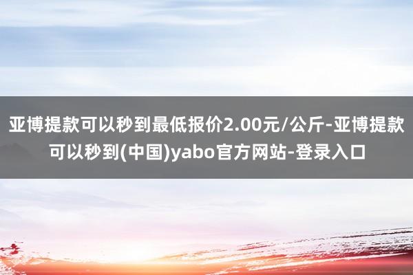 亚博提款可以秒到最低报价2.00元/公斤-亚博提款可以秒到(中国)yabo官方网站-登录入口