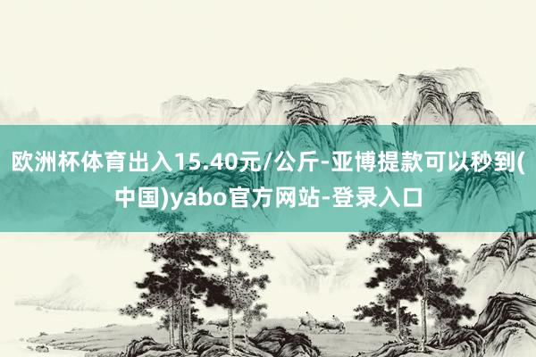 欧洲杯体育出入15.40元/公斤-亚博提款可以秒到(中国)yabo官方网站-登录入口