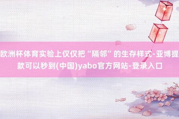 欧洲杯体育实验上仅仅把“隔邻”的生存样式-亚博提款可以秒到(中国)yabo官方网站-登录入口