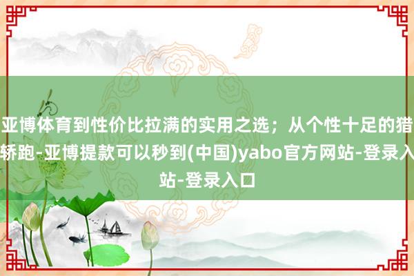 亚博体育到性价比拉满的实用之选；从个性十足的猎装轿跑-亚博提款可以秒到(中国)yabo官方网站-登录入口