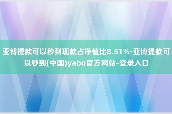 亚博提款可以秒到现款占净值比8.51%-亚博提款可以秒到(中国)yabo官方网站-登录入口