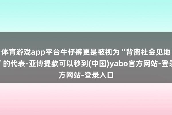体育游戏app平台牛仔裤更是被视为“背离社会见地精神”的代表-亚博提款可以秒到(中国)yabo官方网站-登录入口