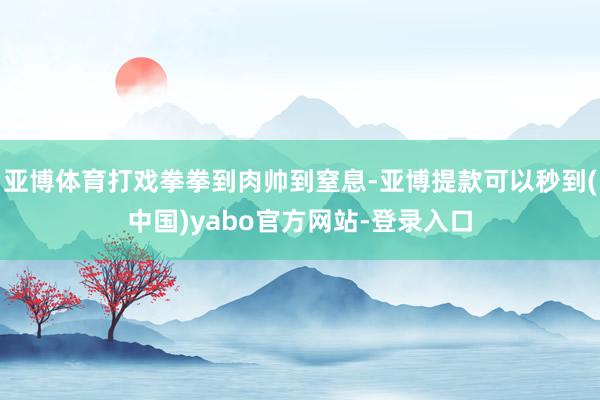 亚博体育打戏拳拳到肉帅到窒息-亚博提款可以秒到(中国)yabo官方网站-登录入口