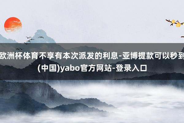 欧洲杯体育不享有本次派发的利息-亚博提款可以秒到(中国)yabo官方网站-登录入口