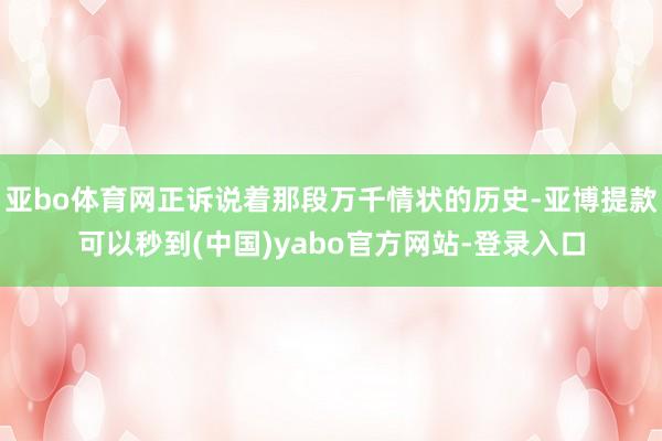 亚bo体育网正诉说着那段万千情状的历史-亚博提款可以秒到(中国)yabo官方网站-登录入口