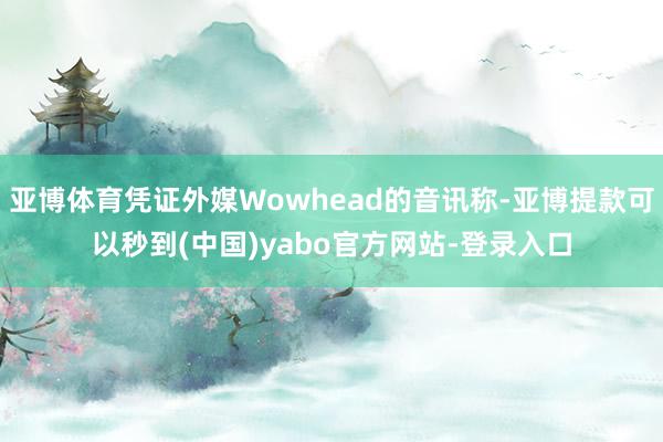 亚博体育凭证外媒Wowhead的音讯称-亚博提款可以秒到(中国)yabo官方网站-登录入口