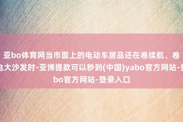 亚bo体育网当市面上的电动车居品还在卷续航、卷雪柜彩电大沙发时-亚博提款可以秒到(中国)yabo官方网站-登录入口