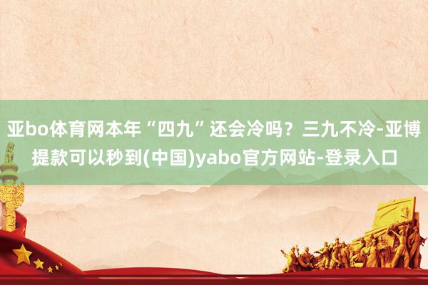 亚bo体育网本年“四九”还会冷吗？三九不冷-亚博提款可以秒到(中国)yabo官方网站-登录入口