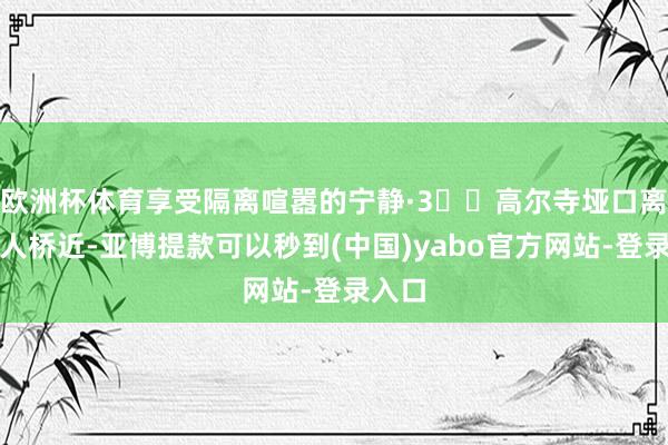 欧洲杯体育享受隔离喧嚣的宁静·3️⃣高尔寺垭口离新王人桥近-亚博提款可以秒到(中国)yabo官方网站-登录入口