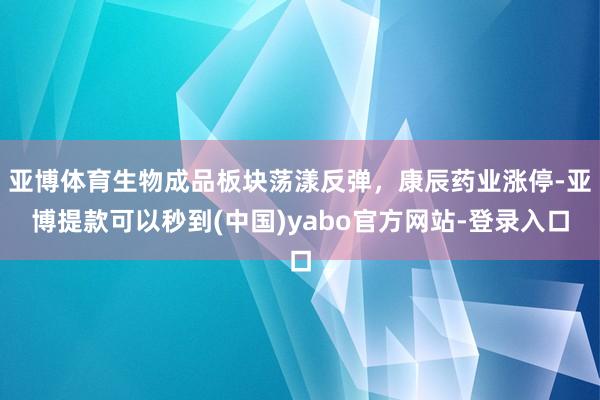 亚博体育生物成品板块荡漾反弹，康辰药业涨停-亚博提款可以秒到(中国)yabo官方网站-登录入口