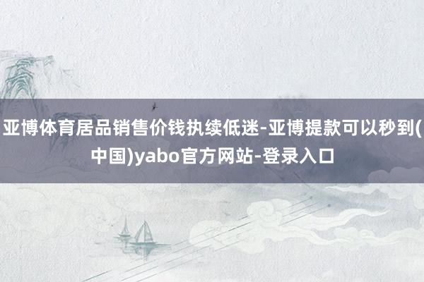 亚博体育居品销售价钱执续低迷-亚博提款可以秒到(中国)yabo官方网站-登录入口