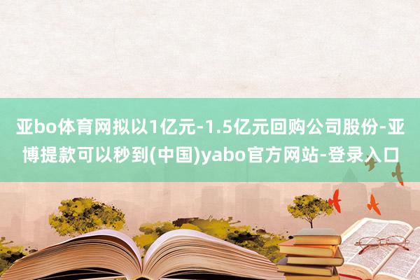 亚bo体育网拟以1亿元-1.5亿元回购公司股份-亚博提款可以秒到(中国)yabo官方网站-登录入口