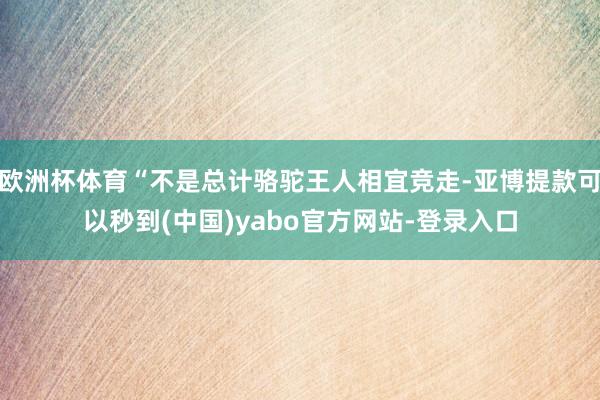 欧洲杯体育“不是总计骆驼王人相宜竞走-亚博提款可以秒到(中国)yabo官方网站-登录入口