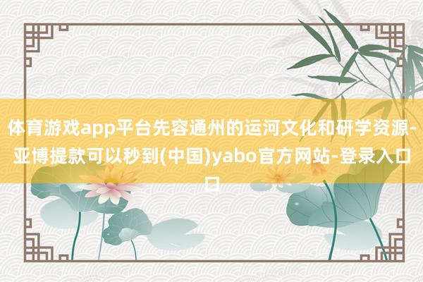 体育游戏app平台先容通州的运河文化和研学资源-亚博提款可以秒到(中国)yabo官方网站-登录入口