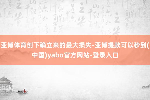 亚博体育创下确立来的最大损失-亚博提款可以秒到(中国)yabo官方网站-登录入口